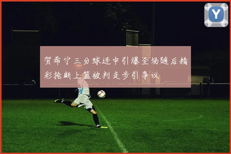 贺希宁三分球连中引爆全场随后精彩抢断上篮被判走步引争议
