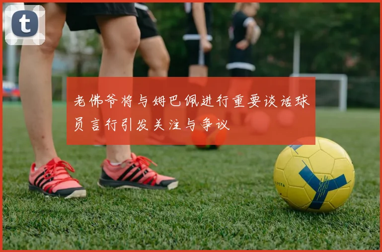 老佛爷将与姆巴佩进行重要谈话球员言行引发关注与争议