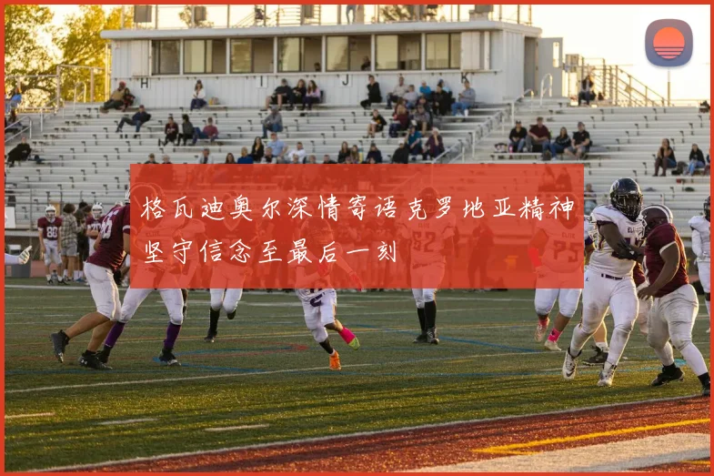 格瓦迪奥尔深情寄语克罗地亚精神坚守信念至最后一刻