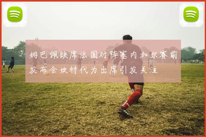 姆巴佩缺席法国对阵塞内加尔赛前发布会坎特代为出席引发关注
