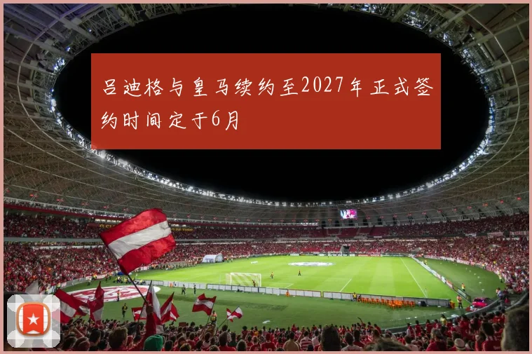 吕迪格与皇马续约至2027年正式签约时间定于6月