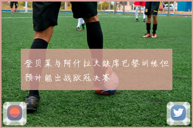 登贝莱与阿什拉夫缺席巴黎训练但预计能出战欧冠决赛
