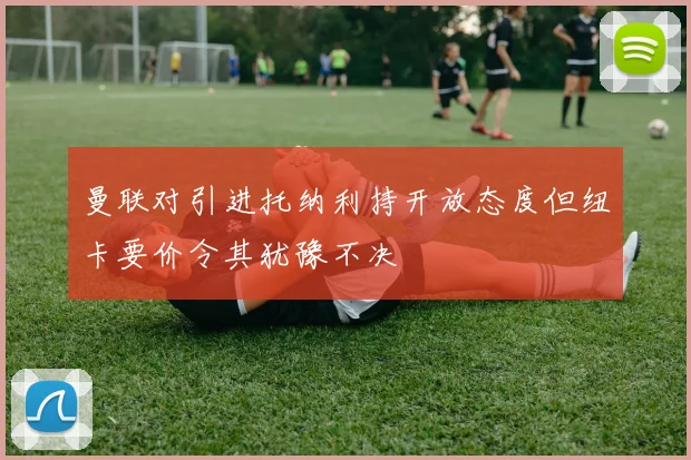 曼联对引进托纳利持开放态度但纽卡要价令其犹豫不决