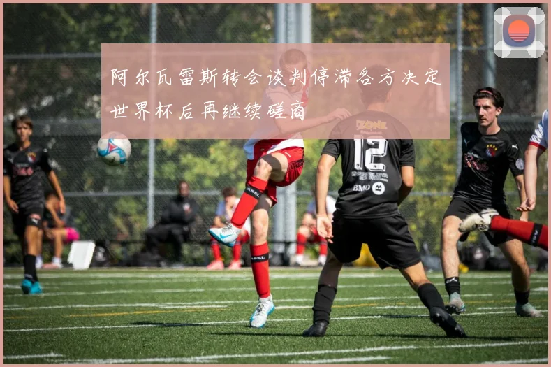 阿尔瓦雷斯转会谈判停滞各方决定世界杯后再继续磋商