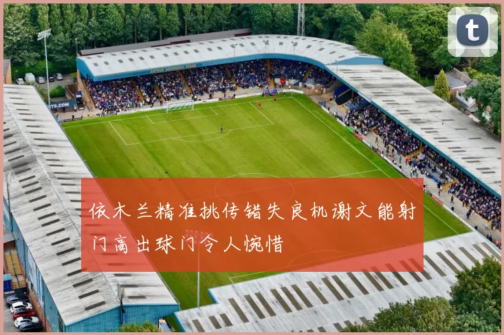 依木兰精准挑传错失良机谢文能射门高出球门令人惋惜